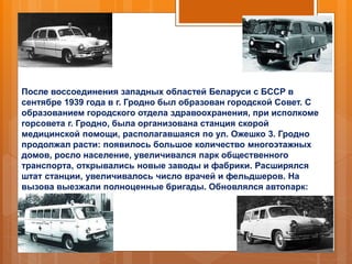 После воссоединения западных областей Беларуси с БССР в
сентябре 1939 года в г. Гродно был образован городской Совет. С
образованием городского отдела здравоохранения, при исполкоме
горсовета г. Гродно, была организована станция скорой
медицинской помощи, располагавшаяся по ул. Ожешко 3. Гродно
продолжал расти: появилось большое количество многоэтажных
домов, росло население, увеличивался парк общественного
транспорта, открывались новые заводы и фабрики. Расширялся
штат станции, увеличивалось число врачей и фельдшеров. На
вызова выезжали полноценные бригады. Обновлялся автопарк:
 