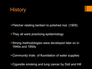 History
Fletcher relating beriberi to polished rice (1905)
They all were practicing epidemiology
Strong methodologies were developed later on in
1940s and 1950s
Community trials of fluoridation of water supplies
Cigarette smoking and lung cancer by Doll and Hill
 