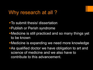 Why research at all ?
To submit thesis/ dissertation
Publish or Perish syndrome
Medicine is still practiced and so many things yet
to be known
Medicine is expanding we need more knowledge
As qualified doctor we have obligation to art and
science of medicine and we also have to
contribute to this advancement.
 