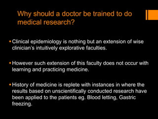 Why should a doctor be trained to do
medical research?
Clinical epidemiology is nothing but an extension of wise
clinician’s intuitively explorative faculties.
However such extension of this faculty does not occur with
learning and practicing medicine.
History of medicine is replete with instances in where the
results based on unscientifically conducted research have
been applied to the patients eg. Blood letting, Gastric
freezing.
 