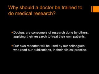 Why should a doctor be trained to
do medical research?
Doctors are consumers of research done by others,
applying their research to treat their own patients.
Our own research will be used by our colleagues
who read our publications, in their clinical practice.
 