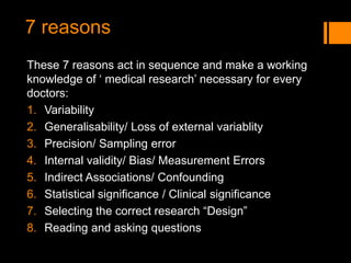 7 reasons
These 7 reasons act in sequence and make a working
knowledge of ‘ medical research’ necessary for every
doctors:
1. Variability
2. Generalisability/ Loss of external variablity
3. Precision/ Sampling error
4. Internal validity/ Bias/ Measurement Errors
5. Indirect Associations/ Confounding
6. Statistical significance / Clinical significance
7. Selecting the correct research “Design”
8. Reading and asking questions
 