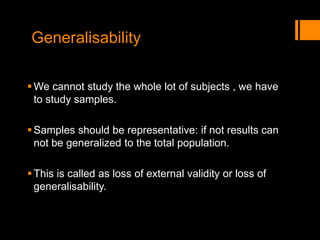 Generalisability
We cannot study the whole lot of subjects , we have
to study samples.
Samples should be representative: if not results can
not be generalized to the total population.
This is called as loss of external validity or loss of
generalisability.
 
