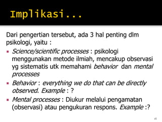 Dari pengertian tersebut, ada 3 hal penting dlm
psikologi, yaitu :
 Science/scientific processes : psikologi
menggunakan metode ilmiah, mencakup observasi
yg sistematis utk memahami behavior dan mental
processes
 Behavior : everything we do that can be directly
observed. Example : ?
 Mental processes : Diukur melalui pengamatan
(observasi) atau pengukuran respons. Example :?
16
 