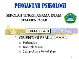 PENGANTAR PSIKOLOGI
SEKOLAH TINGGI AGAMA ISLAM
STAI DENPASAR
KULIAH I & II
1. ORIENTASI PERKULIAHAN
a) Perkenalan
b) Kontrak Belajar
c) Satuan Acara Perkuliahan
2
 