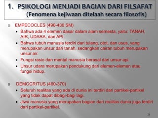  EMPECOCLES (490-430 SM)
 Bahwa ada 4 elemen dasar dalam alam semesta, yaitu: TANAH,
AIR, UDARA, dan API.
 Bahwa tubuh manusia terdiri dari tulang, otot, dan usus, yang
merupakan unsur dari tanah, sedangkan cairan tubuh merupakan
unsur air.
 Fungsi rasio dan mental manusia berasal dari unsur api.
 Unsur udara merupakan pendukung dari elemen-elemen atau
fungsi hidup.
 DEMOCRITUS (460-370)
 Seluruh realitas yang ada di dunia ini terdiri dari partikel-partikel
yang tidak dapat dibagi-bagi lagi.
 Jiwa manusia yang merupakan bagian dari realitas dunia juga terdiri
dari partikel-partikel.
21
 