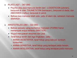  PLATO (427 – 347 SM)
 Psyche atau jiwa manusia terdiri dari : LOGISTICON (pikiran),
berpusat di otak; THUMETICON (kemauan), berpusat di dada; dan
ABDOMEN (nafsu), berpusat di perut.
 Bahwa jiwa manusia telah ada, yaitu di alam ide, sebelum manusia
dilahirkan.
 ARISTOTELES (384 – 322 SM)
 Bahwa sesuatu yang berbentuk kejiwaan (FORM) harus
menempati wujud tertentu (MATTER).
 Wujud merupakan ekspresi dari jiwa
 Taraf hidup terdiri dari tiga tingkatan, yaitu :
 ANIMA VEGETATIVA, taraf hidup yang ada pd. tumbuh-
tumbuhan
 ANIMA SENSITIVA, taraf hidup yang terdapat pada hewan.
 ANIMA INTELEKTIVA, taraf hidup yang terdapat pada manusia.
22
 