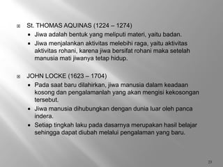  St. THOMAS AQUINAS (1224 – 1274)
 Jiwa adalah bentuk yang meliputi materi, yaitu badan.
 Jiwa menjalankan aktivitas melebihi raga, yaitu aktivitas
aktivitas rohani, karena jiwa bersifat rohani maka setelah
manusia mati jiwanya tetap hidup.
 JOHN LOCKE (1623 – 1704)
 Pada saat baru dilahirkan, jiwa manusia dalam keadaan
kosong dan pengalamanlah yang akan mengisi kekosongan
tersebut.
 Jiwa manusia dihubungkan dengan dunia luar oleh panca
indera.
 Setiap tingkah laku pada dasarnya merupakan hasil belajar
sehingga dapat diubah melalui pengalaman yang baru.
23
 