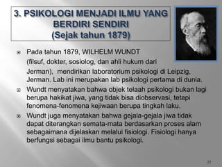  Pada tahun 1879, WILHELM WUNDT
(filsuf, dokter, sosiolog, dan ahli hukum dari
Jerman), mendirikan laboratorium psikologi di Leipzig,
Jerman. Lab ini merupakan lab psikologi pertama di dunia.
 Wundt menyatakan bahwa objek telaah psikologi bukan lagi
berupa hakikat jiwa, yang tidak bisa diobservasi, tetapi
fenomena-fenomena kejiwaan berupa tingkah laku.
 Wundt juga menyatakan bahwa gejala-gejala jiwa tidak
dapat diterangkan semata-mata berdasarkan proses alam
sebagaimana dijelaskan melalui fisiologi. Fisiologi hanya
berfungsi sebagai ilmu bantu psikologi.
25
 
