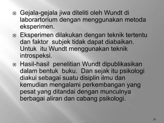  Gejala-gejala jiwa diteliti oleh Wundt di
laborartorium dengan menggunakan metoda
eksperimen.
 Eksperimen dilakukan dengan teknik tertentu
dan faktor subjek tidak dapat diabaikan.
Untuk itu Wundt menggunakan teknik
introspeksi.
 Hasil-hasil penelitian Wundt dipublikasikan
dalam bentuk buku. Dan sejak itu psikologi
diakui sebagai suatu disiplin ilmu dan
kemudian mengalami perkembangan yang
pesat yang ditandai dengan munculnya
berbagai aliran dan cabang psikologi.
26
 