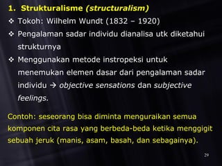 1. Strukturalisme (structuralism)
 Tokoh: Wilhelm Wundt (1832 – 1920)
 Pengalaman sadar individu dianalisa utk diketahui
strukturnya
 Menggunakan metode instropeksi untuk
menemukan elemen dasar dari pengalaman sadar
individu  objective sensations dan subjective
feelings.
Contoh: seseorang bisa diminta menguraikan semua
komponen cita rasa yang berbeda-beda ketika menggigit
sebuah jeruk (manis, asam, basah, dan sebagainya).
29
 