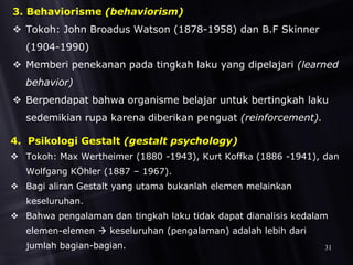 3. Behaviorisme (behaviorism)
 Tokoh: John Broadus Watson (1878-1958) dan B.F Skinner
(1904-1990)
 Memberi penekanan pada tingkah laku yang dipelajari (learned
behavior)
 Berpendapat bahwa organisme belajar untuk bertingkah laku
sedemikian rupa karena diberikan penguat (reinforcement).
4. Psikologi Gestalt (gestalt psychology)
 Tokoh: Max Wertheimer (1880 -1943), Kurt Koffka (1886 -1941), dan
Wolfgang KÖhler (1887 – 1967).
 Bagi aliran Gestalt yang utama bukanlah elemen melainkan
keseluruhan.
 Bahwa pengalaman dan tingkah laku tidak dapat dianalisis kedalam
elemen-elemen  keseluruhan (pengalaman) adalah lebih dari
jumlah bagian-bagian. 31
 