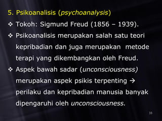 5. Psikoanalisis (psychoanalysis)
 Tokoh: Sigmund Freud (1856 – 1939).
 Psikoanalisis merupakan salah satu teori
kepribadian dan juga merupakan metode
terapi yang dikembangkan oleh Freud.
 Aspek bawah sadar (unconsciousness)
merupakan aspek psikis terpenting 
perilaku dan kepribadian manusia banyak
dipengaruhi oleh unconsciousness.
33
 