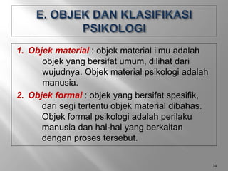 1. Objek material : objek material ilmu adalah
objek yang bersifat umum, dilihat dari
wujudnya. Objek material psikologi adalah
manusia.
2. Objek formal : objek yang bersifat spesifik,
dari segi tertentu objek material dibahas.
Objek formal psikologi adalah perilaku
manusia dan hal-hal yang berkaitan
dengan proses tersebut.
34
 