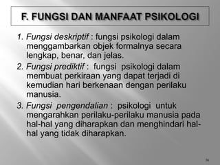 1. Fungsi deskriptif : fungsi psikologi dalam
menggambarkan objek formalnya secara
lengkap, benar, dan jelas.
2. Fungsi prediktif : fungsi psikologi dalam
membuat perkiraan yang dapat terjadi di
kemudian hari berkenaan dengan perilaku
manusia.
3. Fungsi pengendalian : psikologi untuk
mengarahkan perilaku-perilaku manusia pada
hal-hal yang diharapkan dan menghindari hal-
hal yang tidak diharapkan.
36
 