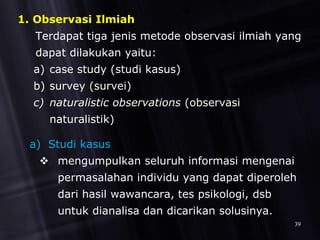 1. Observasi Ilmiah
Terdapat tiga jenis metode observasi ilmiah yang
dapat dilakukan yaitu:
a) case study (studi kasus)
b) survey (survei)
c) naturalistic observations (observasi
naturalistik)
a) Studi kasus
 mengumpulkan seluruh informasi mengenai
permasalahan individu yang dapat diperoleh
dari hasil wawancara, tes psikologi, dsb
untuk dianalisa dan dicarikan solusinya.
39
 