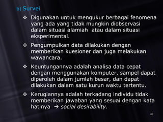 b) Survei
 Digunakan untuk mengukur berbagai fenomena
yang ada yang tidak mungkin diobservasi
dalam situasi alamiah atau dalam situasi
eksperimental.
 Pengumpulkan data dilakukan dengan
memberikan kuesioner dan juga melakukan
wawancara.
 Keuntungannya adalah analisa data cepat
dengan menggunakan komputer, sampel dapat
diperoleh dalam jumlah besar, dan dapat
dilakukan dalam satu kurun waktu tertentu.
 Kerugiannya adalah terkadang individu tidak
memberikan jawaban yang sesuai dengan kata
hatinya  social desirability.
40
 