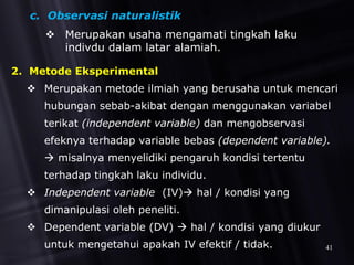 c. Observasi naturalistik
 Merupakan usaha mengamati tingkah laku
indivdu dalam latar alamiah.
2. Metode Eksperimental
 Merupakan metode ilmiah yang berusaha untuk mencari
hubungan sebab-akibat dengan menggunakan variabel
terikat (independent variable) dan mengobservasi
efeknya terhadap variable bebas (dependent variable).
 misalnya menyelidiki pengaruh kondisi tertentu
terhadap tingkah laku individu.
 Independent variable (IV) hal / kondisi yang
dimanipulasi oleh peneliti.
 Dependent variable (DV)  hal / kondisi yang diukur
untuk mengetahui apakah IV efektif / tidak. 41
 
