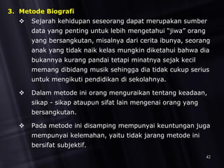 3. Metode Biografi
 Sejarah kehidupan seseorang dapat merupakan sumber
data yang penting untuk lebih mengetahui “jiwa” orang
yang bersangkutan, misalnya dari cerita ibunya, seorang
anak yang tidak naik kelas mungkin diketahui bahwa dia
bukannya kurang pandai tetapi minatnya sejak kecil
memang dibidang musik sehingga dia tidak cukup serius
untuk mengikuti pendidikan di sekolahnya.
 Dalam metode ini orang menguraikan tentang keadaan,
sikap - sikap ataupun sifat lain mengenai orang yang
bersangkutan.
 Pada metode ini disamping mempunyai keuntungan juga
mempunyai kelemahan, yaitu tidak jarang metode ini
bersifat subjektif.
42
 