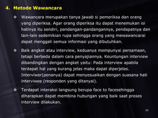 4. Metode Wawancara
 Wawancara merupakan tanya jawab si pemeriksa dan orang
yang diperiksa. Agar orang diperiksa itu dapat menemukan isi
hatinya itu sendiri, pandangan-pandangannya, pendapatnya dan
lain-lain sedemikian rupa sehingga orang yang mewawancarai
dapat menggali semua informasi yang dibutuhkan.
 Baik angket atau interview, keduanya mempunyai persamaan,
tetapi berbeda dalam cara penyajiannya. Keuntungan interview
dibandingkan dengan angket yaitu: Pada interview apabila
terdapat hal yang kurang jelas maka dapat diperjelas.
Interviwer(penanya) dapat menyesuaikan dengan suasana hati
interviwee (responden yang ditanyai).
 Terdapat interaksi langsung berupa face to facesehingga
diharapkan dapat membina hubungan yang baik saat proses
interview dilakukan.
43
 