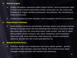 4. Metode Angket
 Angket merupakan wawancara dalam bentuk tertulis. Semua pertanyaan telah
di susun secara tertulis pada lembar-lembar pertanyaan itu, dan orang yang
diwawancarai tinggal membaca pertanyaan yang diajukan, lalu menjawabnya
secara tertulis pula.
 Jawaban-jawabannya akan dianalisis untuk mengetahui hal-hal yang diselidiki.
5. Pemeriksaan Psikologi
 Dalam bahasa populernya pemeriksaan psikologi disebut juga dengan psikotes
Metode ini menggunakan alat-alat psikodiagnostik tertentu yang hanya dapat
digunakan oleh para ahli yang benar-benar sudah terlatih. alat-alat itu dapat
dipergunakan unntuk mengukur dan untuk mengetahui taraf kecerdasan
seseorang, arah minat seseorang, sikap seseorang, struktur kepribadian
seeorang, dan lain-lain dari orang yang diperiksa itu.
6. Metode Analisis Karya
 Dilakukan dengan cara menganalisis hasil karya seperti gambar - gambar,
buku harian atau karangan yang telah dibuat. Hal ini karena karya dapat
dianggap sebagai pencetus dari keadaan jiwa seseorang .
44
 