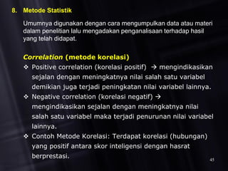 8. Metode Statistik
Umumnya digunakan dengan cara mengumpulkan data atau materi
dalam penelitian lalu mengadakan penganalisaan terhadap hasil
yang telah didapat.
Correlation (metode korelasi)
 Positive correlation (korelasi positif)  mengindikasikan
sejalan dengan meningkatnya nilai salah satu variabel
demikian juga terjadi peningkatan nilai variabel lainnya.
 Negative correlation (korelasi negatif) 
mengindikasikan sejalan dengan meningkatnya nilai
salah satu variabel maka terjadi penurunan nilai variabel
lainnya.
 Contoh Metode Korelasi: Terdapat korelasi (hubungan)
yang positif antara skor inteligensi dengan hasrat
berprestasi. 45
 