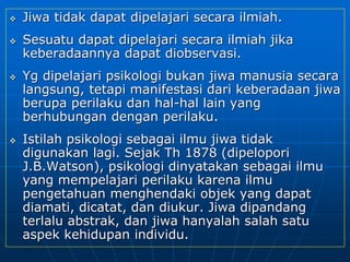  Jiwa tidak dapat dipelajari secara ilmiah.
 Sesuatu dapat dipelajari secara ilmiah jika
keberadaannya dapat diobservasi.
 Yg dipelajari psikologi bukan jiwa manusia secara
langsung, tetapi manifestasi dari keberadaan jiwa
berupa perilaku dan hal-hal lain yang
berhubungan dengan perilaku.
 Istilah psikologi sebagai ilmu jiwa tidak
digunakan lagi. Sejak Th 1878 (dipelopori
J.B.Watson), psikologi dinyatakan sebagai ilmu
yang mempelajari perilaku karena ilmu
pengetahuan menghendaki objek yang dapat
diamati, dicatat, dan diukur. Jiwa dipandang
terlalu abstrak, dan jiwa hanyalah salah satu
aspek kehidupan individu.
 