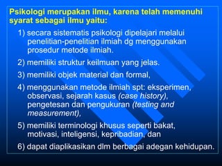 Psikologi merupakan ilmu, karena telah memenuhi
syarat sebagai ilmu yaitu:
1) secara sistematis psikologi dipelajari melalui
penelitian-penelitian ilmiah dg menggunakan
prosedur metode ilmiah.
2) memiliki struktur keilmuan yang jelas.
3) memiliki objek material dan formal,
4) menggunakan metode ilmiah spt: eksperimen,
observasi, sejarah kasus (case history),
pengetesan dan pengukuran (testing and
measurement),
5) memiliki terminologi khusus seperti bakat,
motivasi, inteligensi, kepribadian, dan
6) dapat diaplikasikan dlm berbagai adegan kehidupan.
 