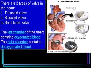 There are 3 types of valve in
the heart:
i. Tricuspid valve
ii. Bicuspid valve
iii.Semi lunar valve
The left chamber of the heart
contains oxygenated blood
The right chamber contains
deoxygenated blood.
 