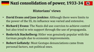 Historians’ views
• David Evans and Jane Jenkins: Although there were limits to
the power of the SS, its influence was varied and extensive.
• Richard J Evans: The Nazis did use coercion to achieve control
but also tried to win support through the use of propaganda.
• Roderick Stackelberg: Hitler was genuinely popular with the
German people due to economic improvements.
• Robert Gellately: Most Gestapo denunciations came from
personal factors, not political ones.
 