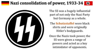 The SS was a hugely influential
part of not only the Nazi Party
but Germany as a whole.
The Schutzstaffel wore black
shirts and were originally
Hitler’s bodyguards.
Once the Nazis took power, the
SS were given a range of
powers and acted as a key
intimidator of opponents.
 