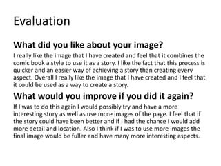Evaluation
What did you like about your image?
I really like the image that I have created and feel that it combines the
comic book a style to use it as a story. I like the fact that this process is
quicker and an easier way of achieving a story than creating every
aspect. Overall I really like the image that I have created and I feel that
it could be used as a way to create a story.
What would you improve if you did it again?
If I was to do this again I would possibly try and have a more
interesting story as well as use more images of the page. I feel that if
the story could have been better and if I had the chance I would add
more detail and location. Also I think if I was to use more images the
final image would be fuller and have many more interesting aspects.
 