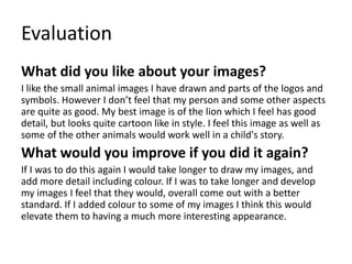 Evaluation
What did you like about your images?
I like the small animal images I have drawn and parts of the logos and
symbols. However I don’t feel that my person and some other aspects
are quite as good. My best image is of the lion which I feel has good
detail, but looks quite cartoon like in style. I feel this image as well as
some of the other animals would work well in a child's story.
What would you improve if you did it again?
If I was to do this again I would take longer to draw my images, and
add more detail including colour. If I was to take longer and develop
my images I feel that they would, overall come out with a better
standard. If I added colour to some of my images I think this would
elevate them to having a much more interesting appearance.
 