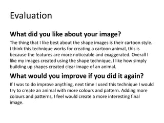 Evaluation
What did you like about your image?
The thing that I like best about the shape images is their cartoon style.
I think this technique works for creating a cartoon animal, this is
because the features are more noticeable and exaggerated. Overall I
like my images created using the shape technique, I like how simply
building up shapes created clear image of an animal.
What would you improve if you did it again?
If I was to do improve anything, next time I used this technique I would
try to create an animal with more colours and pattern. Adding more
colours and patterns, I feel would create a more interesting final
image.
 