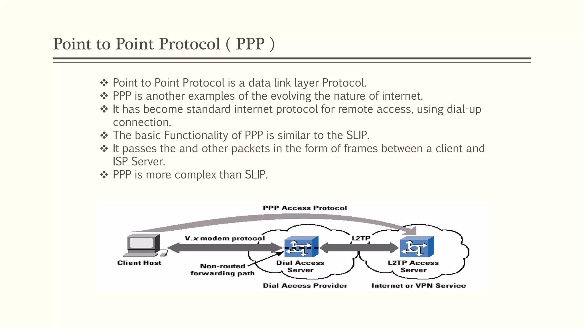 Point to Point Protocol ( PPP )
 Point to Point Protocol is a data link layer Protocol.
 PPP is another examples of the evolving the nature of internet.
 It has become standard internet protocol for remote access, using dial-up
connection.
 The basic Functionality of PPP is similar to the SLIP.
 It passes the and other packets in the form of frames between a client and
ISP Server.
 PPP is more complex than SLIP.
 