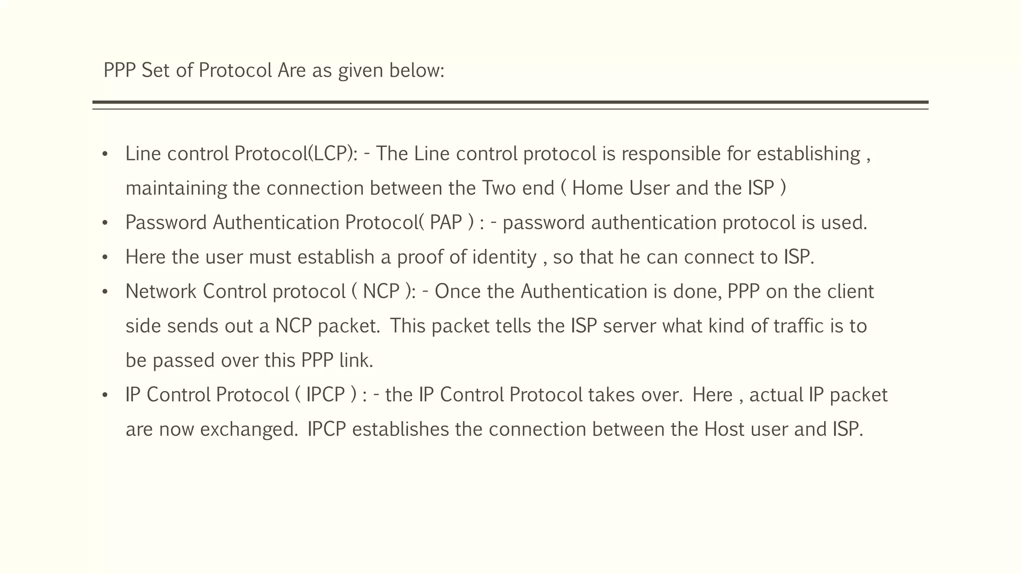 PPP Set of Protocol Are as given below:
• Line control Protocol(LCP): - The Line control protocol is responsible for establishing ,
maintaining the connection between the Two end ( Home User and the ISP )
• Password Authentication Protocol( PAP ) : - password authentication protocol is used.
• Here the user must establish a proof of identity , so that he can connect to ISP.
• Network Control protocol ( NCP ): - Once the Authentication is done, PPP on the client
side sends out a NCP packet. This packet tells the ISP server what kind of traffic is to
be passed over this PPP link.
• IP Control Protocol ( IPCP ) : - the IP Control Protocol takes over. Here , actual IP packet
are now exchanged. IPCP establishes the connection between the Host user and ISP.
 