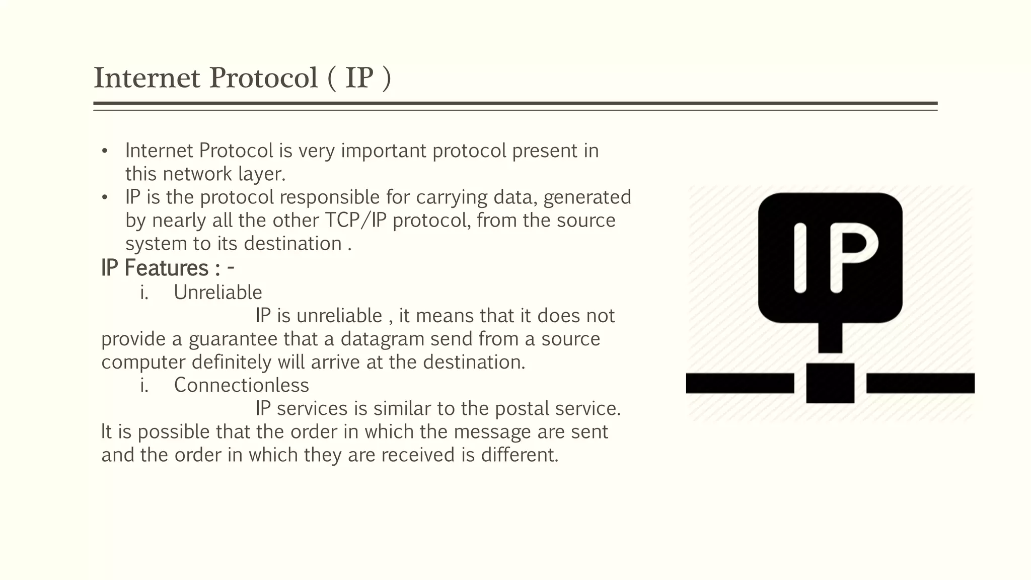 Internet Protocol ( IP )
• Internet Protocol is very important protocol present in
this network layer.
• IP is the protocol responsible for carrying data, generated
by nearly all the other TCP/IP protocol, from the source
system to its destination .
IP Features : -
i. Unreliable
IP is unreliable , it means that it does not
provide a guarantee that a datagram send from a source
computer definitely will arrive at the destination.
i. Connectionless
IP services is similar to the postal service.
It is possible that the order in which the message are sent
and the order in which they are received is different.
 
