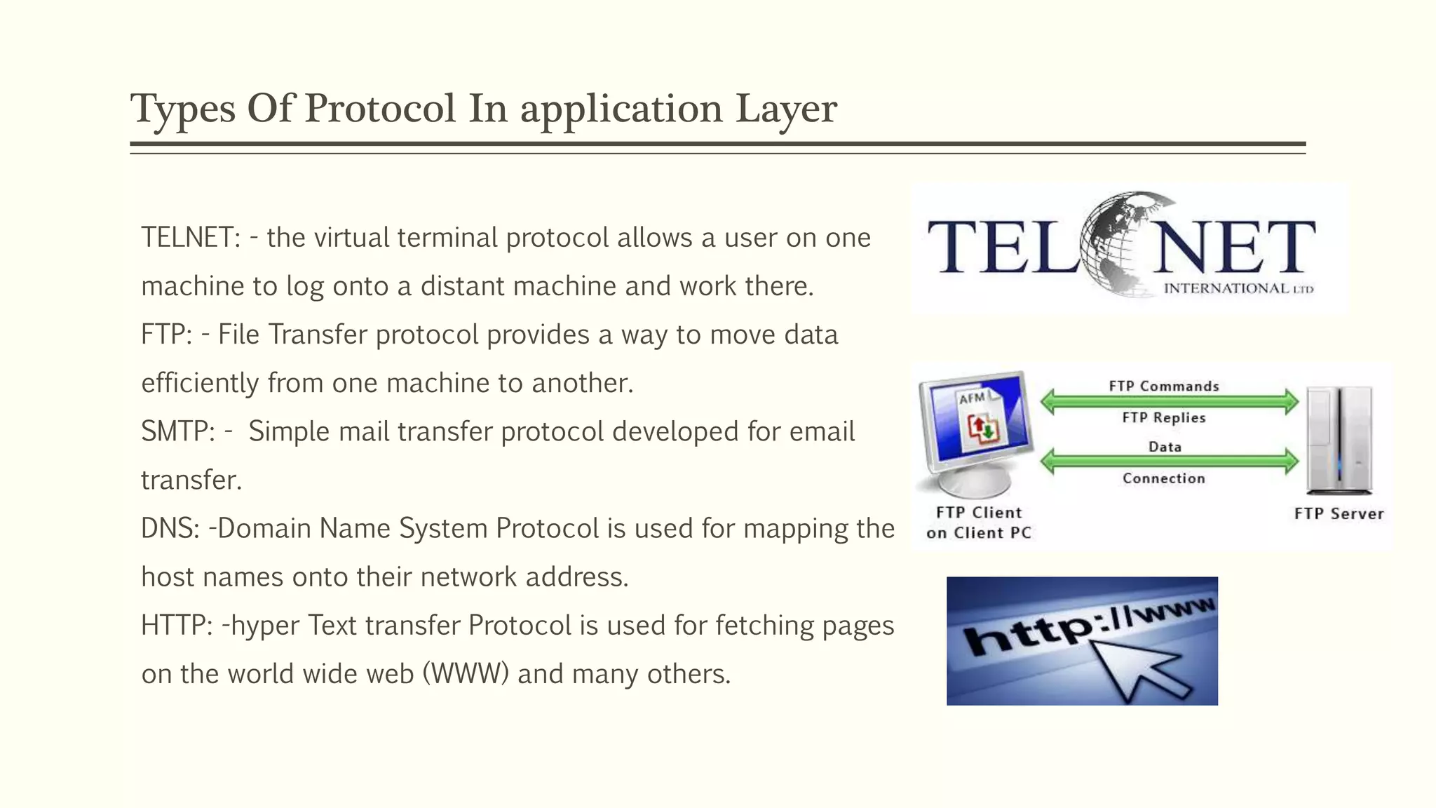Types Of Protocol In application Layer
TELNET: - the virtual terminal protocol allows a user on one
machine to log onto a distant machine and work there.
FTP: - File Transfer protocol provides a way to move data
efficiently from one machine to another.
SMTP: - Simple mail transfer protocol developed for email
transfer.
DNS: -Domain Name System Protocol is used for mapping the
host names onto their network address.
HTTP: -hyper Text transfer Protocol is used for fetching pages
on the world wide web (WWW) and many others.
 