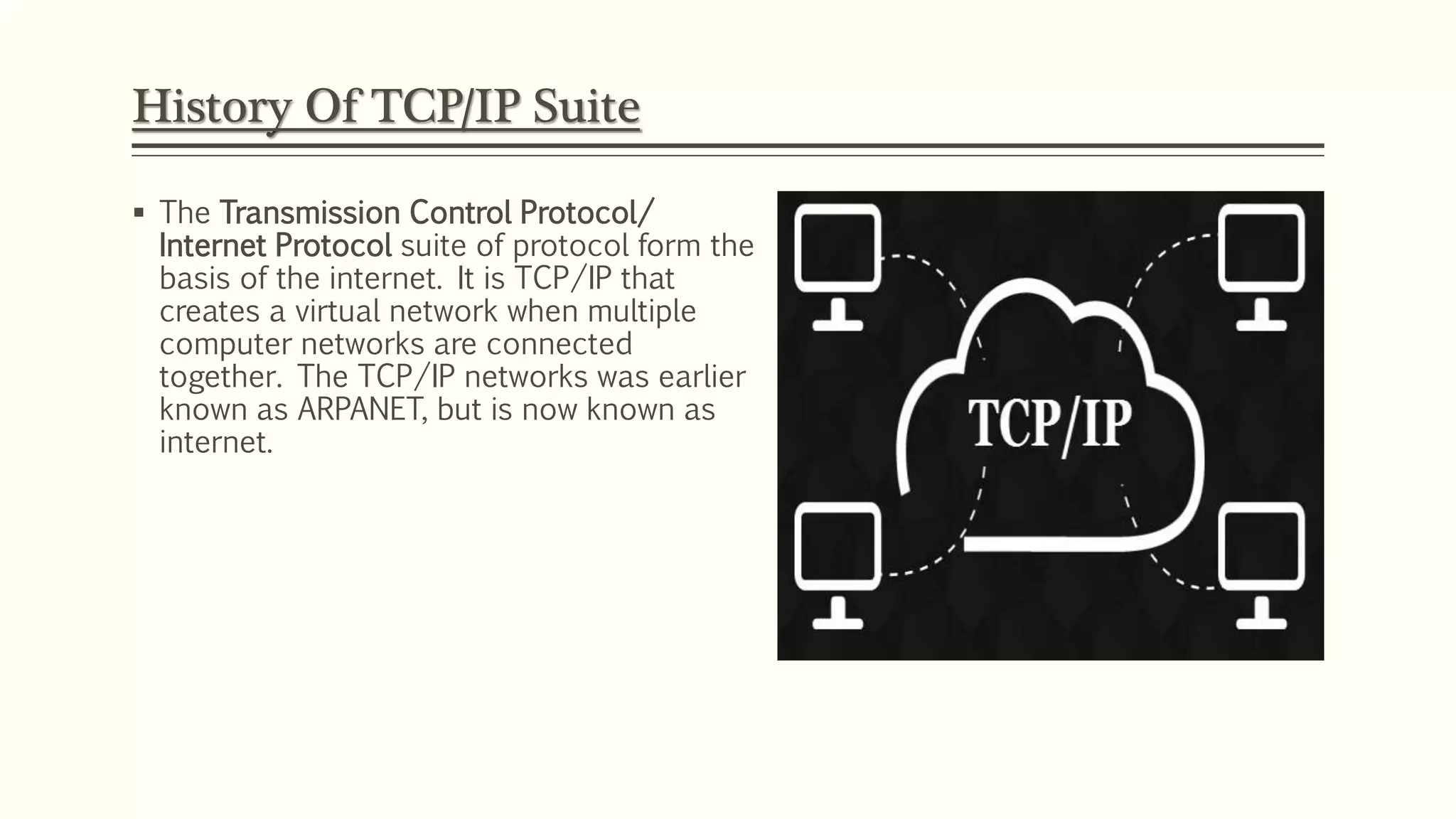  The Transmission Control Protocol/
Internet Protocol suite of protocol form the
basis of the internet. It is TCP/IP that
creates a virtual network when multiple
computer networks are connected
together. The TCP/IP networks was earlier
known as ARPANET, but is now known as
internet.
History Of TCP/IP Suite
 
