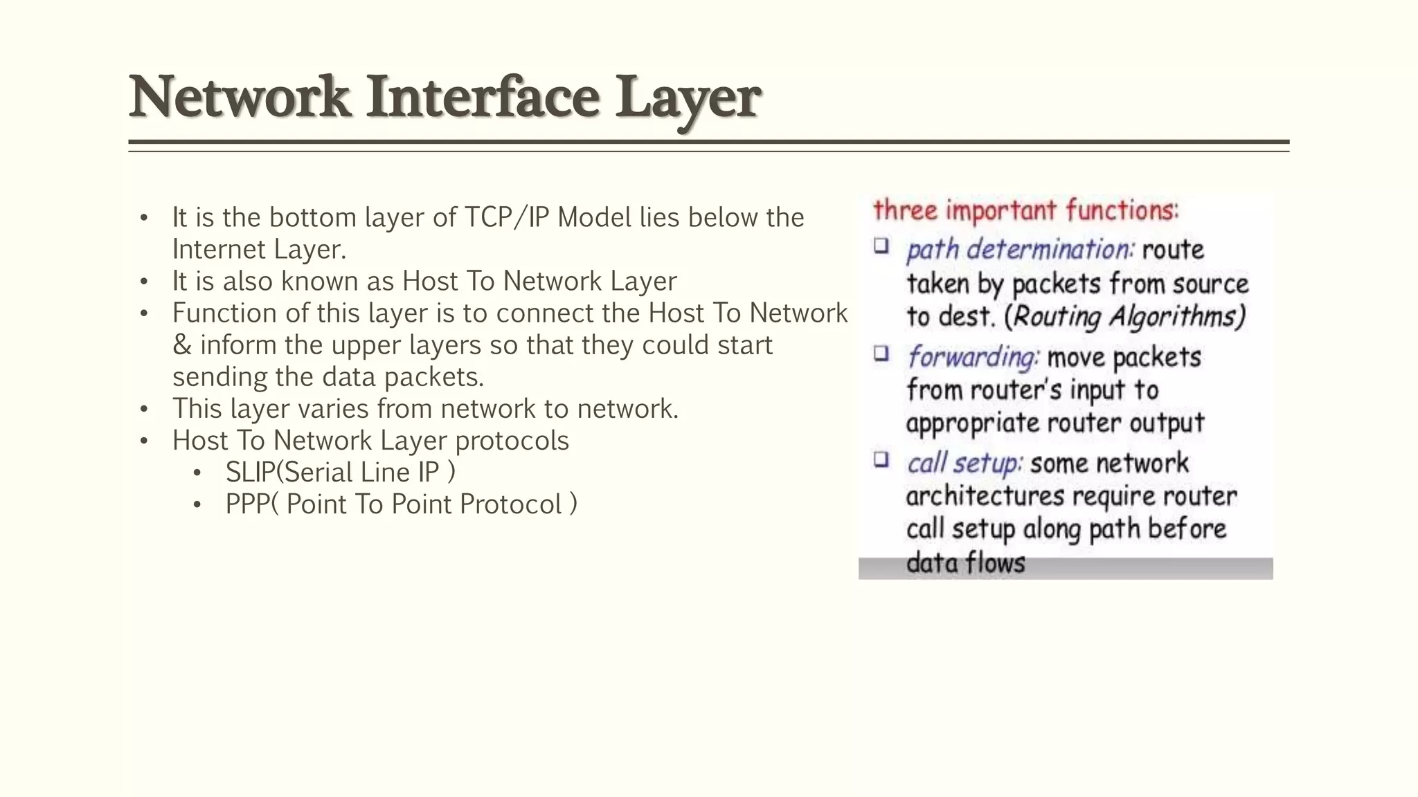 Network Interface Layer
• It is the bottom layer of TCP/IP Model lies below the
Internet Layer.
• It is also known as Host To Network Layer
• Function of this layer is to connect the Host To Network
& inform the upper layers so that they could start
sending the data packets.
• This layer varies from network to network.
• Host To Network Layer protocols
• SLIP(Serial Line IP )
• PPP( Point To Point Protocol )
 