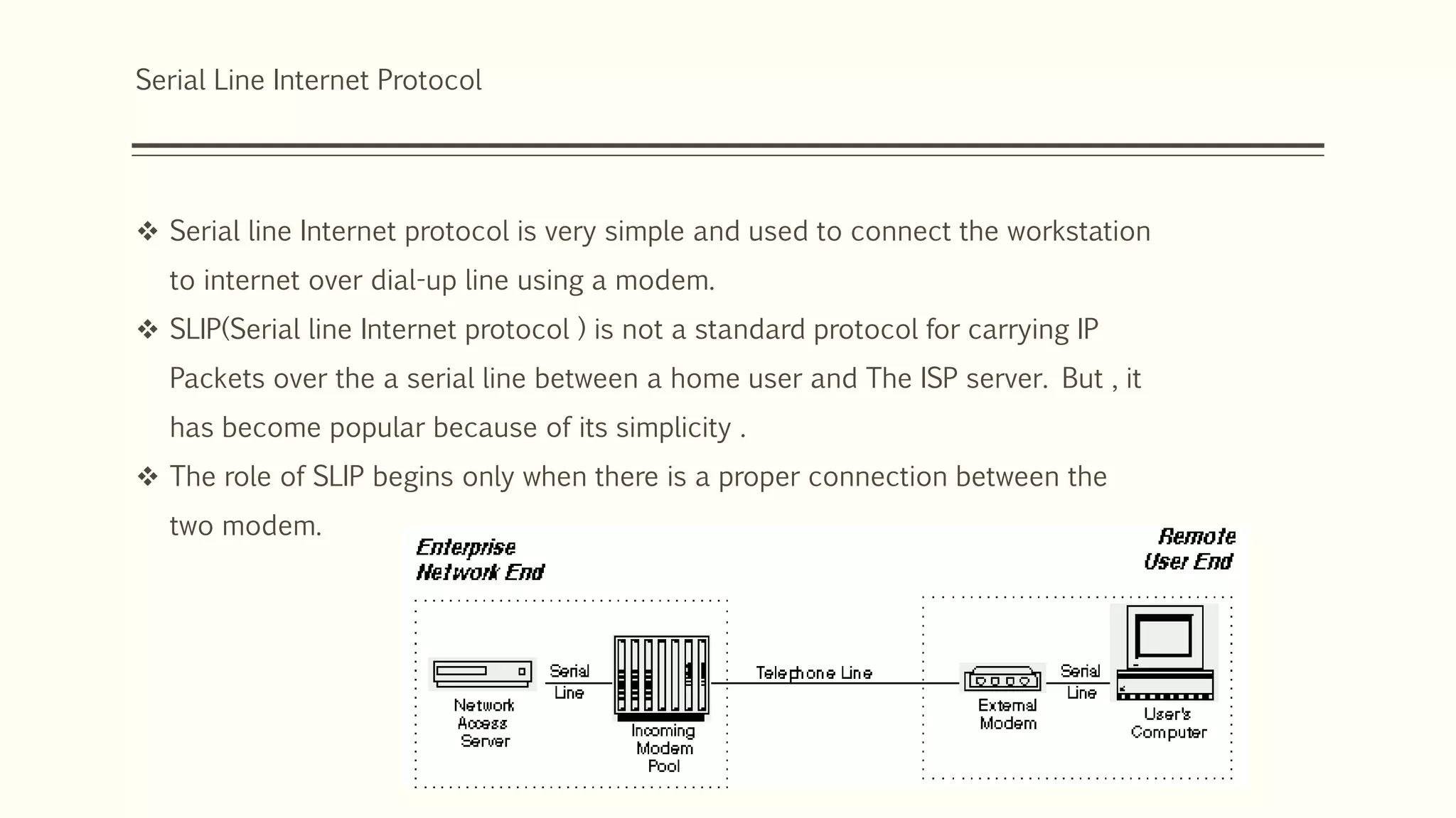 Serial Line Internet Protocol
 Serial line Internet protocol is very simple and used to connect the workstation
to internet over dial-up line using a modem.
 SLIP(Serial line Internet protocol ) is not a standard protocol for carrying IP
Packets over the a serial line between a home user and The ISP server. But , it
has become popular because of its simplicity .
 The role of SLIP begins only when there is a proper connection between the
two modem.
 