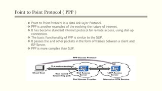 Point to Point Protocol ( PPP )
 Point to Point Protocol is a data link layer Protocol.
 PPP is another examples of the evolving the nature of internet.
 It has become standard internet protocol for remote access, using dial-up
connection.
 The basic Functionality of PPP is similar to the SLIP.
 It passes the and other packets in the form of frames between a client and
ISP Server.
 PPP is more complex than SLIP.
 