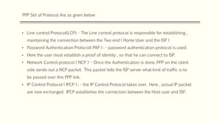 PPP Set of Protocol Are as given below:
• Line control Protocol(LCP): - The Line control protocol is responsible for establishing ,
maintaining the connection between the Two end ( Home User and the ISP )
• Password Authentication Protocol( PAP ) : - password authentication protocol is used.
• Here the user must establish a proof of identity , so that he can connect to ISP.
• Network Control protocol ( NCP ): - Once the Authentication is done, PPP on the client
side sends out a NCP packet. This packet tells the ISP server what kind of traffic is to
be passed over this PPP link.
• IP Control Protocol ( IPCP ) : - the IP Control Protocol takes over. Here , actual IP packet
are now exchanged. IPCP establishes the connection between the Host user and ISP.
 