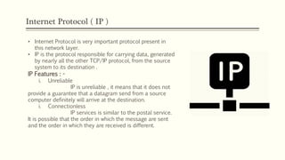 Internet Protocol ( IP )
• Internet Protocol is very important protocol present in
this network layer.
• IP is the protocol responsible for carrying data, generated
by nearly all the other TCP/IP protocol, from the source
system to its destination .
IP Features : -
i. Unreliable
IP is unreliable , it means that it does not
provide a guarantee that a datagram send from a source
computer definitely will arrive at the destination.
i. Connectionless
IP services is similar to the postal service.
It is possible that the order in which the message are sent
and the order in which they are received is different.
 