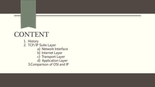 CONTENT
1. History
2. TCP/IP Suite Layer
a} Network Interface
b} Internet Layer
c} Transport Layer
d} Application Layer
3.Comparison of OSI and IP
 