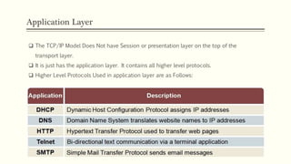 Application Layer
 The TCP/IP Model Does Not have Session or presentation layer on the top of the
transport layer.
 It is just has the application layer. It contains all higher level protocols.
 Higher Level Protocols Used in application layer are as Follows:
 