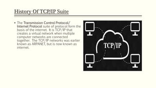  The Transmission Control Protocol/
Internet Protocol suite of protocol form the
basis of the internet. It is TCP/IP that
creates a virtual network when multiple
computer networks are connected
together. The TCP/IP networks was earlier
known as ARPANET, but is now known as
internet.
History Of TCP/IP Suite
 