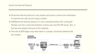 Serial Line Internet Protocol
 Serial line Internet protocol is very simple and used to connect the workstation
to internet over dial-up line using a modem.
 SLIP(Serial line Internet protocol ) is not a standard protocol for carrying IP
Packets over the a serial line between a home user and The ISP server. But , it
has become popular because of its simplicity .
 The role of SLIP begins only when there is a proper connection between the
two modem.
 