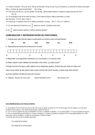 13.- Hemos comprado: 1/2 kg. de carne, 3/4 kg. de embutido, 3/4 kg. de sal, 2 kg. de manzanas. La cesta de la compra vacía pesa
500 g. ¿Cuántos kg. pesa la cesta llena? Sol: 4,5 kg.
14.- Una clase dura 50 min. y ya han pasado 7/10 de ella. ¿Será posible realizar un trabajo en equipo que dura 20 min.?
Sol: No.
15.- Un rectángulo mide 3/5 de metro de base y 1/4 de metro de altura. Halla su perímetro y su área.
Sol: Perímetro: 17/10 m. Área = 3/20 m2
16.- El lado de un cuadrado mide 7/8 m. Halla su perímetro y su área. Sol: P = 7/2 m. A = 49/64 m2
17.- En una clase hay 30 alumnos. Las
5
3
partes son chicas ¿Cuántas chicas hay?
Si las
6
5
partes practican deporte ¿Cuántos practican deporte?
COMPARACIÓN Y REPRESENTACIÓN DE FRACCIONES.
1.- Calcula para cada fracción dada a continuación su número mixto correspondiente.
8/7 4/3 15/4 13/5 7/2 21/8
2.- Representa las fracciones anteriores en la recta.
3.-Responder a las siguientes cuestiones con una fracción o un número mixto.
a) Deseo repartir cuatro tabletas de chocolate a tres niños, ¿a cuánto tocan?
b)Tengo tres litros de agua y debo rellenar cinco recipientes iguales.¿Cuánto hay que echar en cada uno?
c)Con once metros de tela quiero hacer cuatro cortinas del mismo tamaño,¿cuánto mide cada cortina?
d)¿Cómo distribuir 50 kilos de arena en 6 sacos?
4.- Ordenar 4/3,2/3,1/3,11/3 y 5/3 5/3,5/7,5/6,5/20 y 5/10 4/2,1/5,3/2 y 7/4
MÁS PROBLEMAS CON FRACCIONES
1.- Juan ahorra 1/8 de los 20 euros que le dan. De lo que le queda ,se gasta los 2/3 en tomar algo con los amigos y el resto para
comprar CD de música ¿ De cuánto dispone para comprarse discos?.
2.- Los 1/5 de los ingresos de una comunidad de vecinos se emplean en gasóleo, 1/3 en electricidad, 1/12 en la recogida de basuras
y 1/4 en el mantenimiento del edificio y el resto en limpieza.¿ Cuánto se emplea en limpieza? Si la comunidad dispone de 5.500
euros para estas actividades ¿ Cuánto le corresponde a cada actividad ?
3.-Calcula qué fracción de la unidad representa:
1La mitad de la mitad.
2La mitad de la tercera parte.
0 1 2 3 4 5 6
 