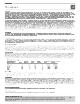 Disclosures
The Sub-Transfer Agency Fees (SubTA) and 12b-1 amounts stated above are provided by Lipper, a Thomson Reuters Company and other industry sources. These amounts
are intended to be an estimate of the potential fund revenue that is generated for credit back to the plan. These amounts are the most currently available numbers and may
vary over time. It is the practice of certain service providers to charge a fee for the collection and distribution of this revenue and therefore the actual amount received by a
plan may be less than the amount stated above.
This report is exclusively for use in a one-on-one presentation with the Plan Sponsor. The information contained in this report is compiled from sources believed to be
reliable but the results may or may not be an accurate reflection of the current composition of the plan. Plan information provided by the United States Department of Labor
and is garnered directly from Form 5500s. All mutual fund and Morningstar proprietary index data contained in this report was provided by ©2015 Morningstar. All other index
information was supplied by Lipper, a Thomson Reuters Company, subject to the following: Copyright 2015 © Thomson Reuters. All rights reserved. Any copying,
republication, or redistribution of Lipper content, including by caching, framing or similar means, is expressly prohibited without prior written consent of Lipper. Lipper shall
not be liable for any errors or delays in the content, or for any actions taken thereon. The Advisor Lab, LLC does not guarantee the completeness or accuracy of this report.
Investments in securities involve risk including the possible loss of principal. Past performance is not a guarantee of future results.
The Retirement Plan Efficiency Analysis is hypothetical, for illustrative purposes only, and may not reflect the plan’s or plan participant’s actual experience or trading history.
Investment models illustrated in this report use only the investment menus and current allocations as input by your Advisor or Investment Manager. The performance results
shown for models are hypothetical because they are the weighted average of the returns of the current holdings and do not take into account any changes to the holdings
over time. This is an inherent limitation of hypothetical performance results. No representation is being made that any account will or is likely to achieve future profits or
losses similar to those shown. The performance information is gross (before deduction) of advisory fees and other expenses, such as custodian fees or transaction costs.
The performance data given represents past performance and should not be considered indicative of future results. Principal value and investment return of stocks, mutual
funds, and variable annuity/life products will fluctuate, and an investor’s shares/units when redeemed will be worth more or less than the original investment. Stocks, mutual
funds, and variable annuity/life products are not insured by FDIC or SIPC, may lose value, and are not guaranteed by a bank or other financial institution. Investment
statistics change over time. Investments in securities involve risks including the possible loss of principal and fluctuation in value. Please contact your Advisor for more
information about the models prior to investing.
Expense Ratio
Weighted Average Expense Ratio
Turnover Ratio
Weighted Turnover Ratio
The expense ratio is the annual fee that all funds charge their shareholders. It expresses the percentage of assets deducted each fiscal year for the funds expenses,
including 12b-1 fees, management fees, administrative and operating costs, and all other asset-based costs incurred by the fund. Transaction fees and brokerage costs, as
well as initial and deferred sales charges, are not included in the expense ratios.
This is a measure of a fund's trading activity, which is computed by taking the lesser of purchases or sales (excluding all securities with maturities of less than one year) and
dividing by the average monthly net assets. A low turnover figure (20% to 30%) indicates a buy-and-hold strategy. High turnover (more than 100%) indicates an investment
strategy involving considerable buying and selling of securities.
This is the average of investments' reported turnover ratios weighted in proportion to the investment in each underlying fund.
This is the average of investments' reported expense ratios weighted in proportion to the investment in each underlying fund.
Net Annualized Total Return
The Total Return calculation on page 3 is based on an Internal Rate of Return (IRR) formula that includes an estimate for the timing of contributions and distributions during
each plan year. Each Plan year's annual change in total assets is divided by a weighted average of existing assets and net new cash flows as follows: End of Year Assets –
(Beginning of Year Assets + Net Contributions) / ((Beginning of Year Assets + (Net Contributions + Beginning of Year Assets)) / 2). The annual calculation for multiple years
are averaged for the average annualized return. The report excludes approximately 0.40% of returns in The Advisor Lab database because applying the formula above to the
Form 5500 data on file for those plans would result in a return greater than 200% or less than -100%.
Unique Holdings
This calculation seeks to determine the unique stock and bond holdings within the entire investment menu. The total underlying holdings in each fund or sub account are
compared against the other underlying holdings throughout the menu. Multiple instances of an individual stock or bond are counted once as a single, unique holding. In
cases where a mutual fund holds an exchange traded fund (ETF) or another mutual fund, the individual securities within the ETF are further identified and screened against
the entire menu. For example, let's say Target Date Mutual Fund XYZ reports only 2 holdings: Mutual Fund A and Mutual Fund B. Mutual Fund A has 300 individual stock
and bond holdings. Mutual Fund B has 200 holdings and one of them is an ETF that is comprised of another 500 individual holdings. The 1,000 holdings will be compared to
see how many unique holdings are contained within the Target Date Mutual Fund XYZ and then against the other funds within the investment menu to determine the total
unique holdings for the menu.
Average Daily Trading Volume per Issue
Bid/Ask Spread Percentages
> 18,472
2,732 - 18,472
976 - 2731
243-975
62-242
< 62
Bonds
100
400
500
1,000
1,000
1,094
55.42
28.85
8.84
5.37
1.36
0.35
42.95
31.89
27.59
14.78
8.63
3.20
0.05
0.15
0.19
0.48
1.71
6.26
0.04
20,114,205
4,291,687
1,803,414
783,047
268,361
146,814
484,963,223
92,775,648
27,360,505
7,202,271
1,420,909
346,279
Average Market Cap
Range ($ millions) Names
Percent of
Market Cap
Average
Price ($)
Bid/Ask
Spread (%) Shares Dollars ($)
Transaction Costs are calculated by adding the Bid/Ask Spread Cost to the Trading Cost. This calculation is based on data from Reuters as of February 11, 2009 and from
"Portfolio Transactions Costs at U.S. Equity Mutual Funds", which was funded by the Zero Alpha Group (ZAG). Bid/Ask Spread Cost is calculated by taking the Bid/Ask
Spread Percentage from the chart below multiplied by the plan's average security turnover times two (multiplying by two represents both the buy and sale trade required to
keep a mutual fund invested). Trading Cost is calculated by taking the plan's average security turnover times the average mutual fund trading cost. We use 1.44% for the
average trading cost based on "Scale effects in mutual fund performance: The role of trading costs." written by Roger M. Edelen, Richard Evans, and Gregory B. Kadlec.
Transaction Costs
Fund Revenue Offset
Disclosures
Page 17
Powered by The Advisor Lab, LLC
©2016 The Advisor Lab, LLC All Rights Reserved. The information, data, analyses and opinions contained herein (1) include the confidential and proprietary information of The Advisor Lab, LLC, (2) may not be
copied or redistributed, (3) do not constitute investment advice offered by The Advisor Lab, LLC, (4) are provided solely for informational purposes and therefore are not an offer to buy or sell a security, and (5)
are not warranted to be correct, complete or accurate. Except as otherwise required by law, The Advisor Lab LLC shall not be responsible for any trading decisions, damages or other losses resulting from, or
related to, this information, data, analyses or opinions on their use. Past performance is not a guarantee of future results. All investments involve risks including the loss of principal. Please review the last page
of this report for important disclosures.
 